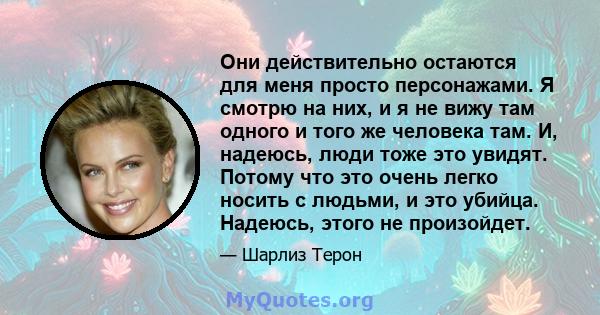 Они действительно остаются для меня просто персонажами. Я смотрю на них, и я не вижу там одного и того же человека там. И, надеюсь, люди тоже это увидят. Потому что это очень легко носить с людьми, и это убийца.