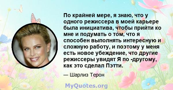 По крайней мере, я знаю, что у одного режиссера в моей карьере была инициатива, чтобы прийти ко мне и подумать о том, что я способен выполнять интересную и сложную работу, и поэтому у меня есть новое убеждение, что