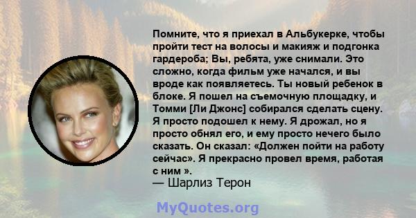 Помните, что я приехал в Альбукерке, чтобы пройти тест на волосы и макияж и подгонка гардероба; Вы, ребята, уже снимали. Это сложно, когда фильм уже начался, и вы вроде как появляетесь. Ты новый ребенок в блоке. Я пошел 