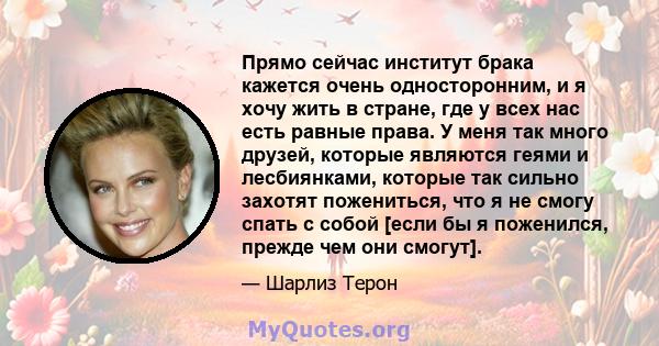 Прямо сейчас институт брака кажется очень односторонним, и я хочу жить в стране, где у всех нас есть равные права. У меня так много друзей, которые являются геями и лесбиянками, которые так сильно захотят пожениться,