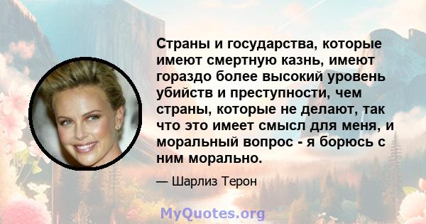 Страны и государства, которые имеют смертную казнь, имеют гораздо более высокий уровень убийств и преступности, чем страны, которые не делают, так что это имеет смысл для меня, и моральный вопрос - я борюсь с ним