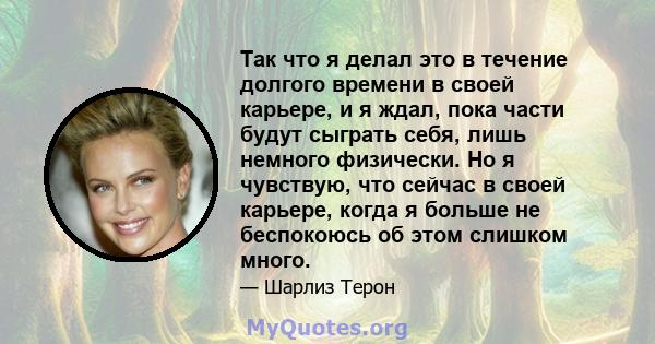 Так что я делал это в течение долгого времени в своей карьере, и я ждал, пока части будут сыграть себя, лишь немного физически. Но я чувствую, что сейчас в своей карьере, когда я больше не беспокоюсь об этом слишком