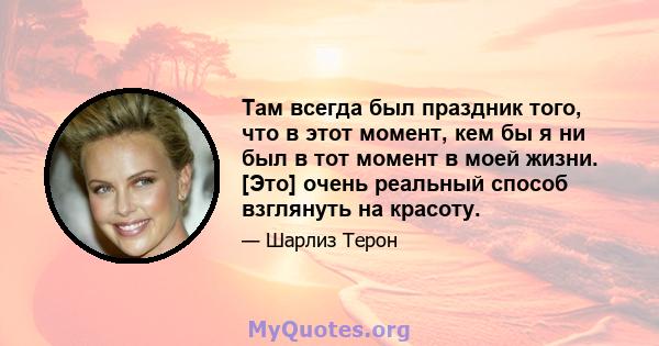 Там всегда был праздник того, что в этот момент, кем бы я ни был в тот момент в моей жизни. [Это] очень реальный способ взглянуть на красоту.