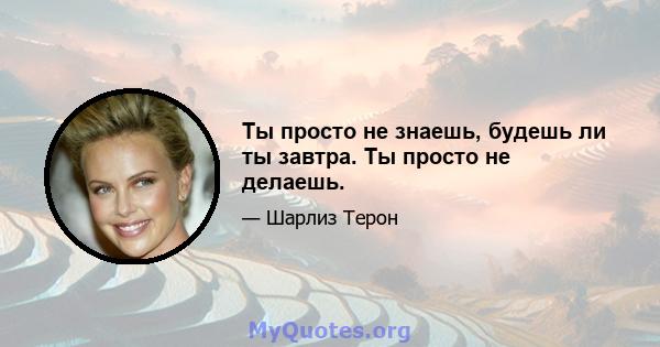 Ты просто не знаешь, будешь ли ты завтра. Ты просто не делаешь.