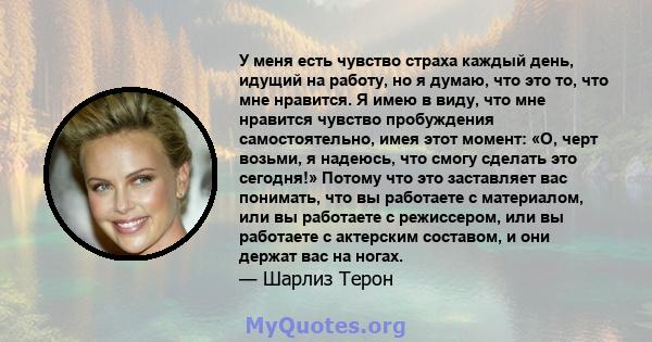 У меня есть чувство страха каждый день, идущий на работу, но я думаю, что это то, что мне нравится. Я имею в виду, что мне нравится чувство пробуждения самостоятельно, имея этот момент: «О, черт возьми, я надеюсь, что