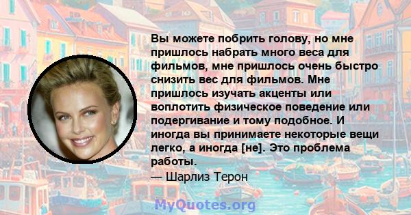 Вы можете побрить голову, но мне пришлось набрать много веса для фильмов, мне пришлось очень быстро снизить вес для фильмов. Мне пришлось изучать акценты или воплотить физическое поведение или подергивание и тому