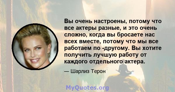 Вы очень настроены, потому что все актеры разные, и это очень сложно, когда вы бросаете нас всех вместе, потому что мы все работаем по -другому. Вы хотите получить лучшую работу от каждого отдельного актера.