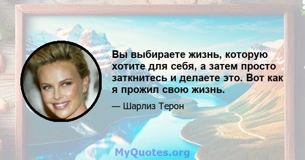 Вы выбираете жизнь, которую хотите для себя, а затем просто заткнитесь и делаете это. Вот как я прожил свою жизнь.