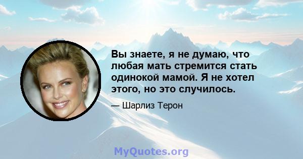 Вы знаете, я не думаю, что любая мать стремится стать одинокой мамой. Я не хотел этого, но это случилось.