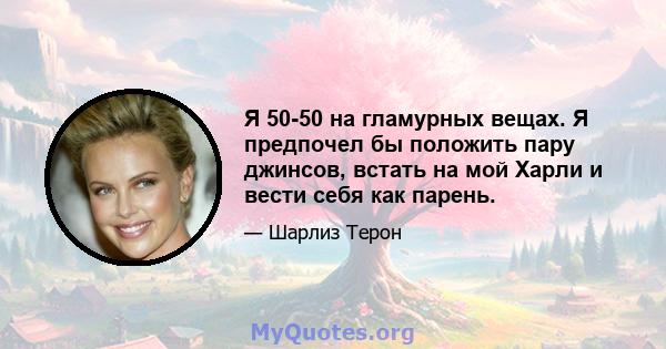 Я 50-50 на гламурных вещах. Я предпочел бы положить пару джинсов, встать на мой Харли и вести себя как парень.