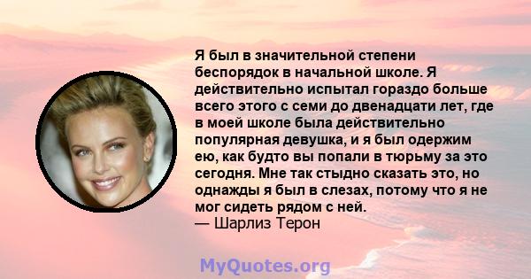 Я был в значительной степени беспорядок в начальной школе. Я действительно испытал гораздо больше всего этого с семи до двенадцати лет, где в моей школе была действительно популярная девушка, и я был одержим ею, как