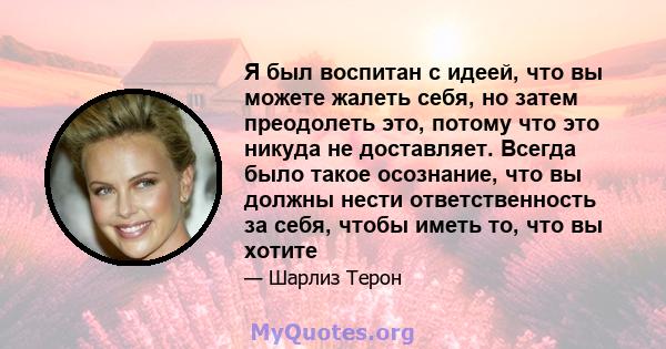 Я был воспитан с идеей, что вы можете жалеть себя, но затем преодолеть это, потому что это никуда не доставляет. Всегда было такое осознание, что вы должны нести ответственность за себя, чтобы иметь то, что вы хотите