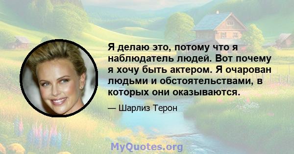 Я делаю это, потому что я наблюдатель людей. Вот почему я хочу быть актером. Я очарован людьми и обстоятельствами, в которых они оказываются.