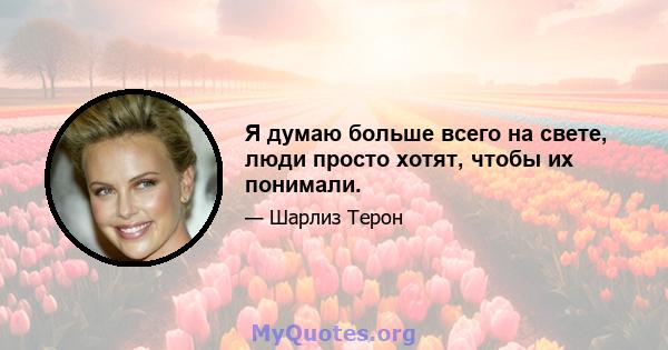 Я думаю больше всего на свете, люди просто хотят, чтобы их понимали.