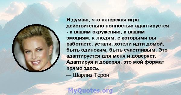 Я думаю, что актерская игра действительно полностью адаптируется - к вашим окружению, к вашим эмоциям, к людям, с которыми вы работаете, устали, хотели идти домой, быть одиноким, быть счастливым. Это адаптируется для