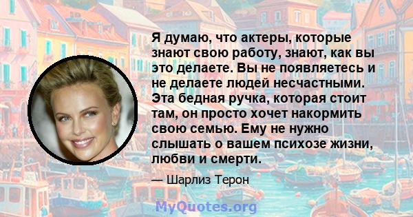 Я думаю, что актеры, которые знают свою работу, знают, как вы это делаете. Вы не появляетесь и не делаете людей несчастными. Эта бедная ручка, которая стоит там, он просто хочет накормить свою семью. Ему не нужно