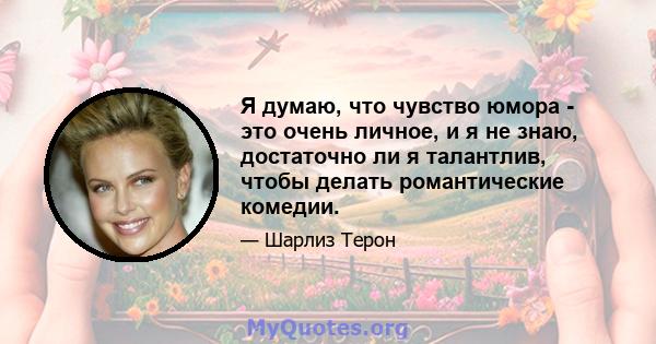 Я думаю, что чувство юмора - это очень личное, и я не знаю, достаточно ли я талантлив, чтобы делать романтические комедии.