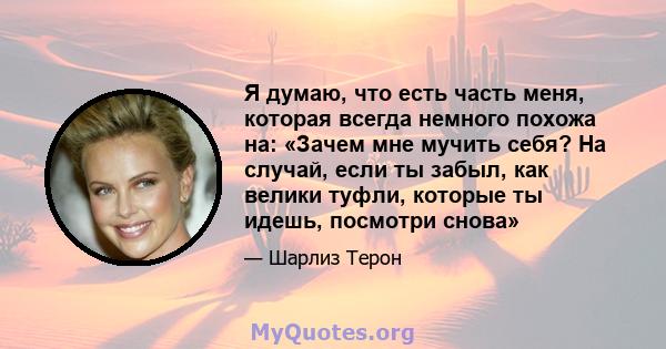 Я думаю, что есть часть меня, которая всегда немного похожа на: «Зачем мне мучить себя? На случай, если ты забыл, как велики туфли, которые ты идешь, посмотри снова»