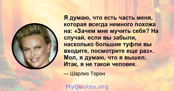 Я думаю, что есть часть меня, которая всегда немного похожа на: «Зачем мне мучить себя? На случай, если вы забыли, насколько большие туфли вы входите, посмотрите еще раз». Мол, я думаю, что я вышел. Итак, я не такой