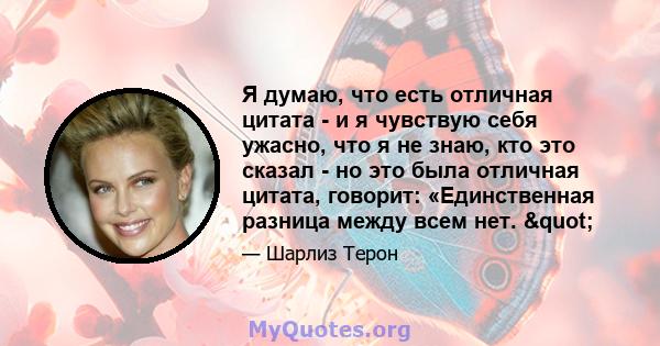 Я думаю, что есть отличная цитата - и я чувствую себя ужасно, что я не знаю, кто это сказал - но это была отличная цитата, говорит: «Единственная разница между всем нет. "