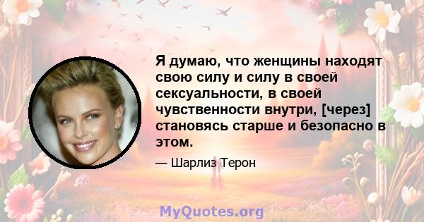 Я думаю, что женщины находят свою силу и силу в своей сексуальности, в своей чувственности внутри, [через] становясь старше и безопасно в этом.