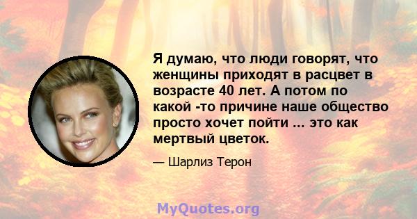 Я думаю, что люди говорят, что женщины приходят в расцвет в возрасте 40 лет. А потом по какой -то причине наше общество просто хочет пойти ... это как мертвый цветок.