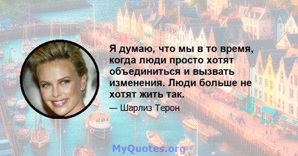 Я думаю, что мы в то время, когда люди просто хотят объединиться и вызвать изменения. Люди больше не хотят жить так.