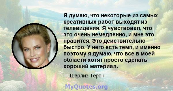 Я думаю, что некоторые из самых креативных работ выходят из телевидения. Я чувствовал, что это очень немедленно, и мне это нравится. Это действительно быстро. У него есть темп, и именно поэтому я думаю, что все в моей