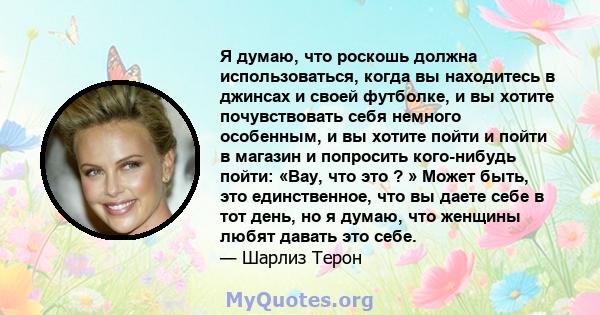 Я думаю, что роскошь должна использоваться, когда вы находитесь в джинсах и своей футболке, и вы хотите почувствовать себя немного особенным, и вы хотите пойти и пойти в магазин и попросить кого-нибудь пойти: «Вау, что