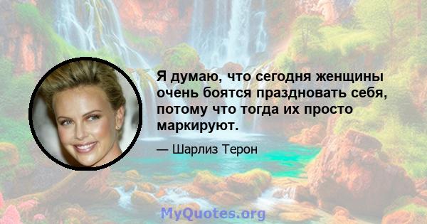 Я думаю, что сегодня женщины очень боятся праздновать себя, потому что тогда их просто маркируют.