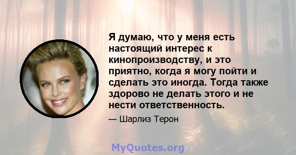 Я думаю, что у меня есть настоящий интерес к кинопроизводству, и это приятно, когда я могу пойти и сделать это иногда. Тогда также здорово не делать этого и не нести ответственность.