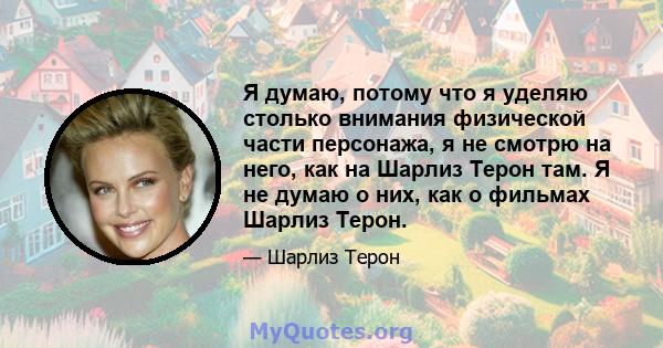 Я думаю, потому что я уделяю столько внимания физической части персонажа, я не смотрю на него, как на Шарлиз Терон там. Я не думаю о них, как о фильмах Шарлиз Терон.