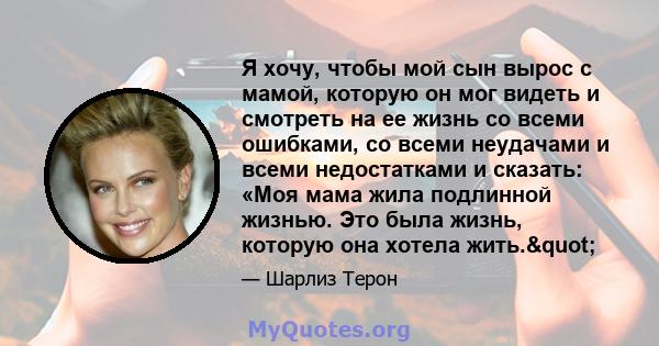 Я хочу, чтобы мой сын вырос с мамой, которую он мог видеть и смотреть на ее жизнь со всеми ошибками, со всеми неудачами и всеми недостатками и сказать: «Моя мама жила подлинной жизнью. Это была жизнь, которую она хотела 