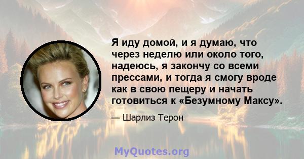 Я иду домой, и я думаю, что через неделю или около того, надеюсь, я закончу со всеми прессами, и тогда я смогу вроде как в свою пещеру и начать готовиться к «Безумному Максу».