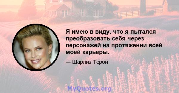 Я имею в виду, что я пытался преобразовать себя через персонажей на протяжении всей моей карьеры.