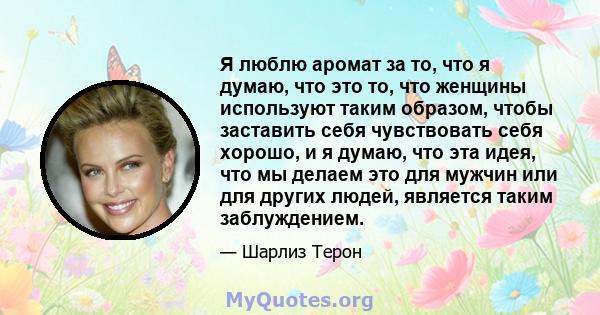 Я люблю аромат за то, что я думаю, что это то, что женщины используют таким образом, чтобы заставить себя чувствовать себя хорошо, и я думаю, что эта идея, что мы делаем это для мужчин или для других людей, является