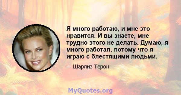 Я много работаю, и мне это нравится. И вы знаете, мне трудно этого не делать. Думаю, я много работал, потому что я играю с блестящими людьми.