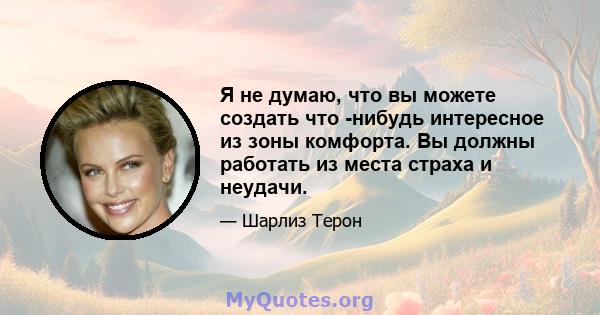 Я не думаю, что вы можете создать что -нибудь интересное из зоны комфорта. Вы должны работать из места страха и неудачи.