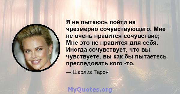 Я не пытаюсь пойти на чрезмерно сочувствующего. Мне не очень нравится сочувствие; Мне это не нравится для себя. Иногда сочувствует, что вы чувствуете, вы как бы пытаетесь преследовать кого -то.