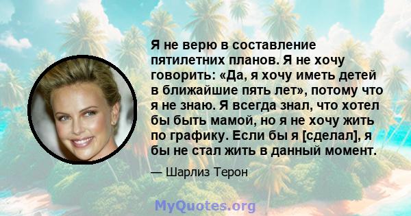 Я не верю в составление пятилетних планов. Я не хочу говорить: «Да, я хочу иметь детей в ближайшие пять лет», потому что я не знаю. Я всегда знал, что хотел бы быть мамой, но я не хочу жить по графику. Если бы я