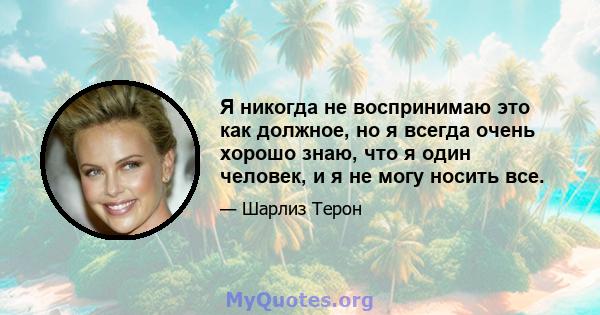 Я никогда не воспринимаю это как должное, но я всегда очень хорошо знаю, что я один человек, и я не могу носить все.