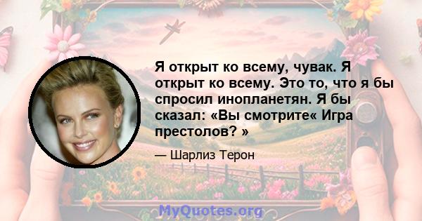 Я открыт ко всему, чувак. Я открыт ко всему. Это то, что я бы спросил инопланетян. Я бы сказал: «Вы смотрите« Игра престолов? »