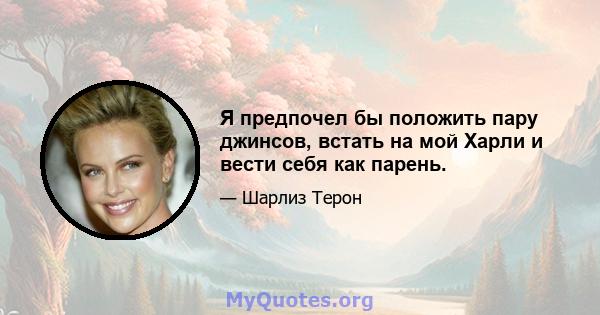 Я предпочел бы положить пару джинсов, встать на мой Харли и вести себя как парень.