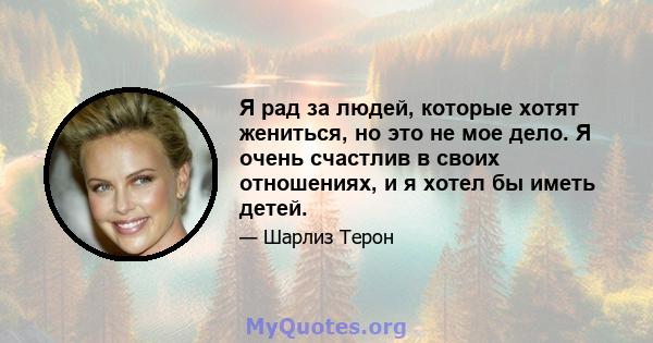 Я рад за людей, которые хотят жениться, но это не мое дело. Я очень счастлив в своих отношениях, и я хотел бы иметь детей.