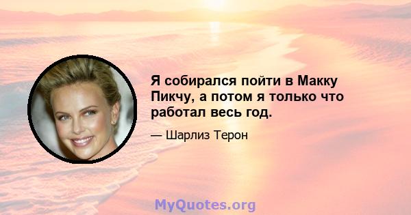 Я собирался пойти в Макку Пикчу, а потом я только что работал весь год.