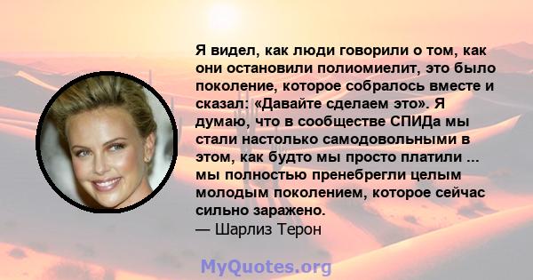 Я видел, как люди говорили о том, как они остановили полиомиелит, это было поколение, которое собралось вместе и сказал: «Давайте сделаем это». Я думаю, что в сообществе СПИДа мы стали настолько самодовольными в этом,