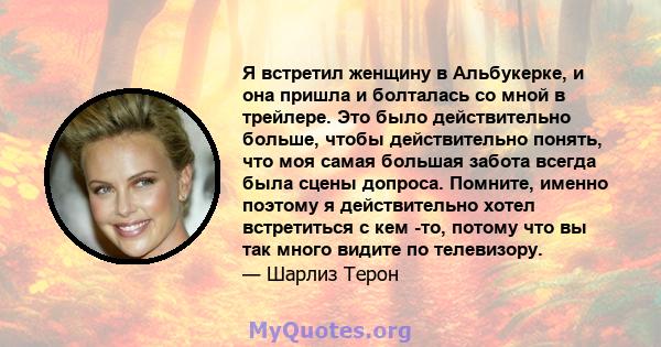 Я встретил женщину в Альбукерке, и она пришла и болталась со мной в трейлере. Это было действительно больше, чтобы действительно понять, что моя самая большая забота всегда была сцены допроса. Помните, именно поэтому я