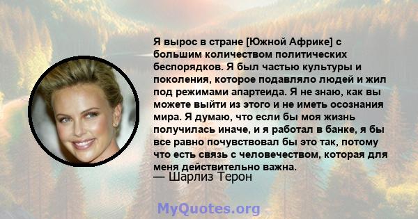 Я вырос в стране [Южной Африке] с большим количеством политических беспорядков. Я был частью культуры и поколения, которое подавляло людей и жил под режимами апартеида. Я не знаю, как вы можете выйти из этого и не иметь 