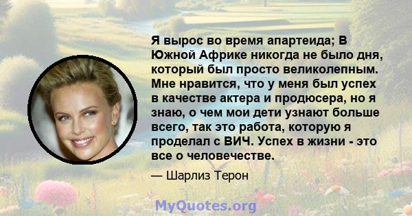 Я вырос во время апартеида; В Южной Африке никогда не было дня, который был просто великолепным. Мне нравится, что у меня был успех в качестве актера и продюсера, но я знаю, о чем мои дети узнают больше всего, так это