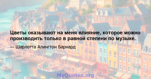 Цветы оказывают на меня влияние, которое можно производить только в равной степени по музыке.